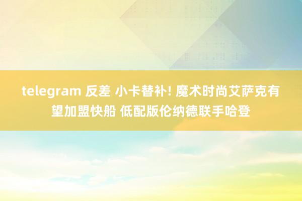 telegram 反差 小卡替补! 魔术时尚艾萨克有望加盟快船 低配版伦纳德联手哈登