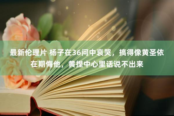 最新伦理片 杨子在36问中哀哭，搞得像黄圣依在期侮他，黄捏中心里话说不出来