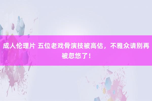 成人伦理片 五位老戏骨演技被高估，不雅众请别再被忽悠了！