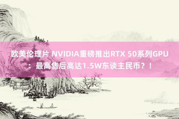 欧美伦理片 NVIDIA重磅推出RTX 50系列GPU：最高售后高达1.5W东谈主民币？！