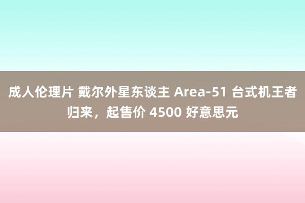 成人伦理片 戴尔外星东谈主 Area-51 台式机王者归来，起售价 4500 好意思元