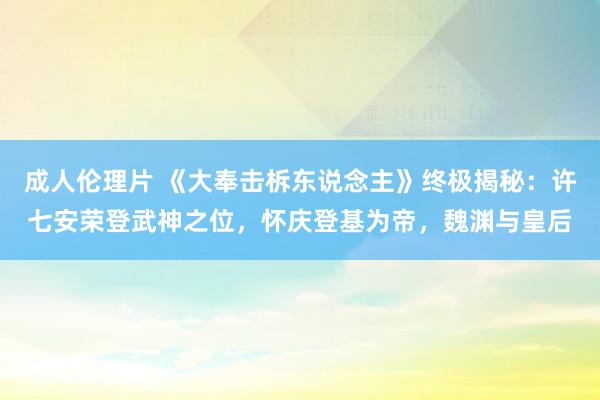 成人伦理片 《大奉击柝东说念主》终极揭秘：许七安荣登武神之位，怀庆登基为帝，魏渊与皇后