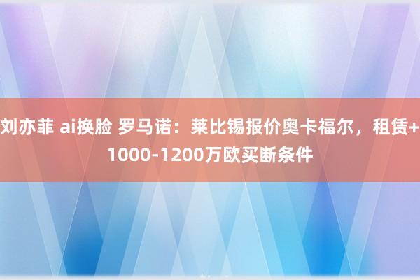 刘亦菲 ai换脸 罗马诺：莱比锡报价奥卡福尔，租赁+1000-1200万欧买断条件