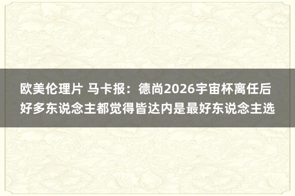 欧美伦理片 马卡报：德尚2026宇宙杯离任后 好多东说念主都觉得皆达内是最好东说念主选