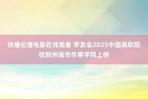 快播伦理电影在线观看 学友会2025中国高职院校郑州城市作事学院上榜