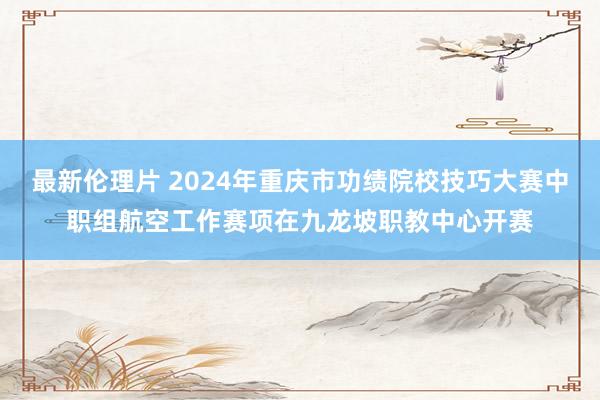 最新伦理片 2024年重庆市功绩院校技巧大赛中职组航空工作赛项在九龙坡职教中心开赛