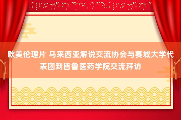 欧美伦理片 马来西亚解说交流协会与赛城大学代表团到皆鲁医药学院交流拜访