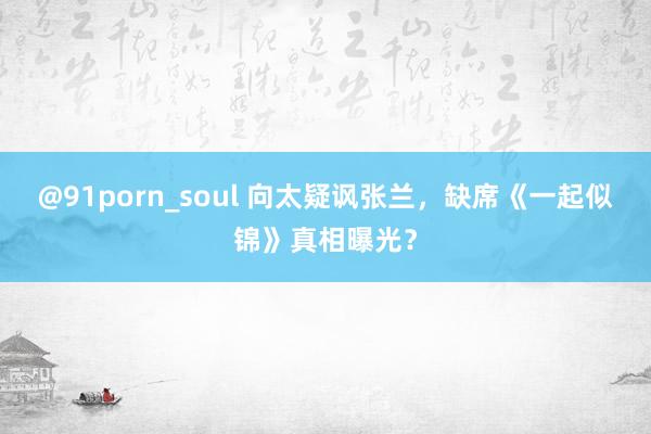 @91porn_soul 向太疑讽张兰，缺席《一起似锦》真相曝光？