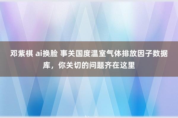 邓紫棋 ai换脸 事关国度温室气体排放因子数据库，你关切的问题齐在这里