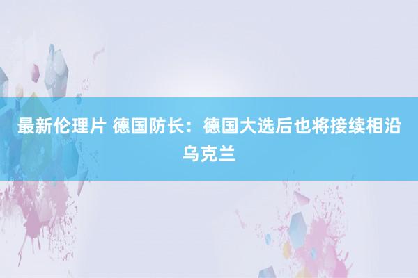 最新伦理片 德国防长：德国大选后也将接续相沿乌克兰