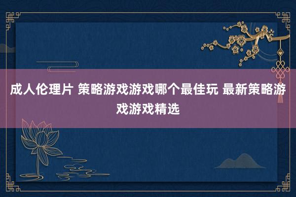 成人伦理片 策略游戏游戏哪个最佳玩 最新策略游戏游戏精选