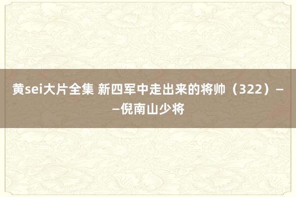 黄sei大片全集 新四军中走出来的将帅（322）——倪南山少将