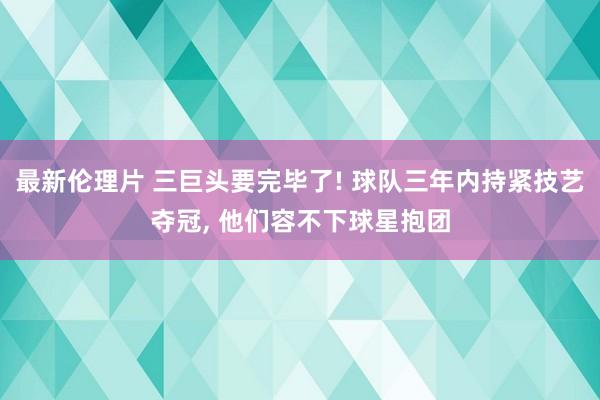 最新伦理片 三巨头要完毕了! 球队三年内持紧技艺夺冠， 他们容不下球星抱团