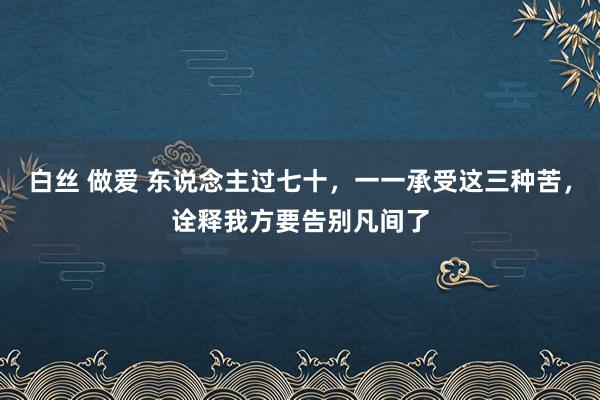 白丝 做爱 东说念主过七十，一一承受这三种苦，诠释我方要告别凡间了