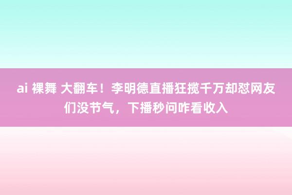 ai 裸舞 大翻车！李明德直播狂揽千万却怼网友们没节气，下播秒问咋看收入