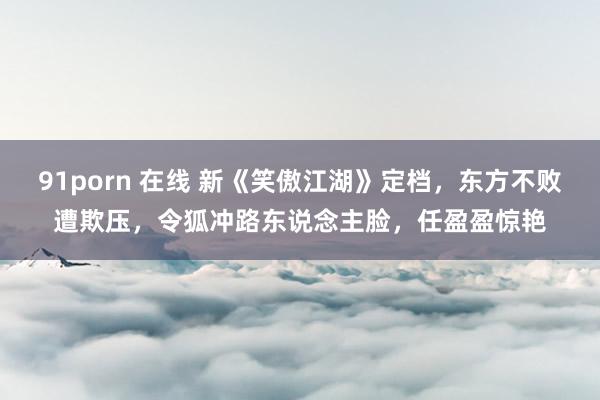 91porn 在线 新《笑傲江湖》定档，东方不败遭欺压，令狐冲路东说念主脸，任盈盈惊艳