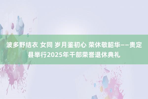 波多野结衣 女同 岁月鉴初心 荣休敬韶华——贵定县举行2025年干部荣誉退休典礼