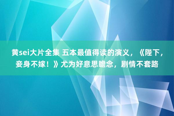 黄sei大片全集 五本最值得读的演义，《陛下，妾身不嫁！》尤为好意思瞻念，剧情不套路