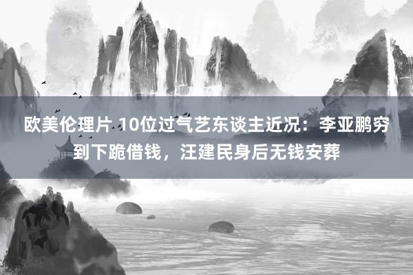 欧美伦理片 10位过气艺东谈主近况：李亚鹏穷到下跪借钱，汪建民身后无钱安葬