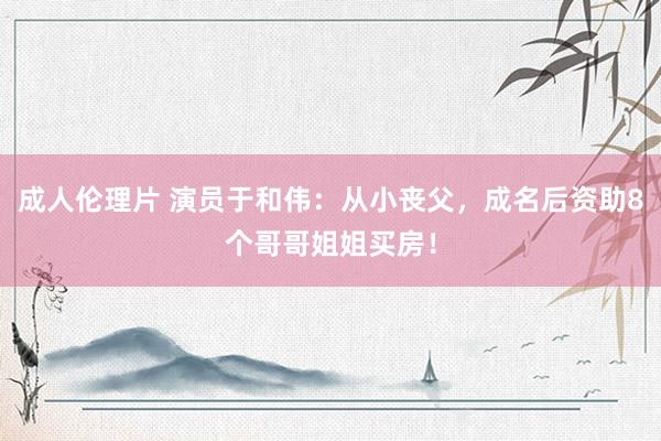 成人伦理片 演员于和伟：从小丧父，成名后资助8个哥哥姐姐买房！