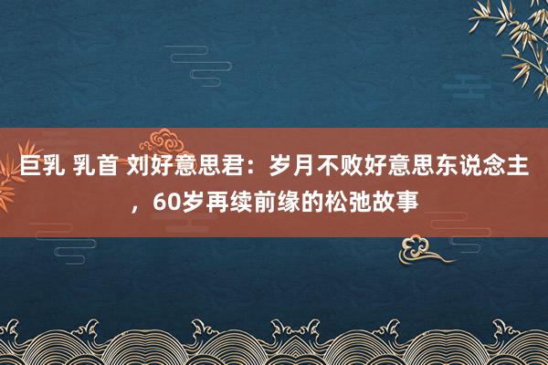 巨乳 乳首 刘好意思君：岁月不败好意思东说念主，60岁再续前缘的松弛故事