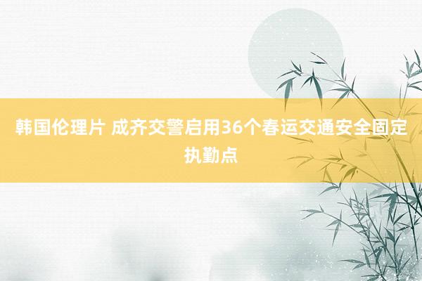 韩国伦理片 成齐交警启用36个春运交通安全固定执勤点