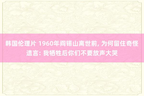 韩国伦理片 1960年阎锡山离世前， 为何留住奇怪遗言: 我牺牲后你们不要放声大哭