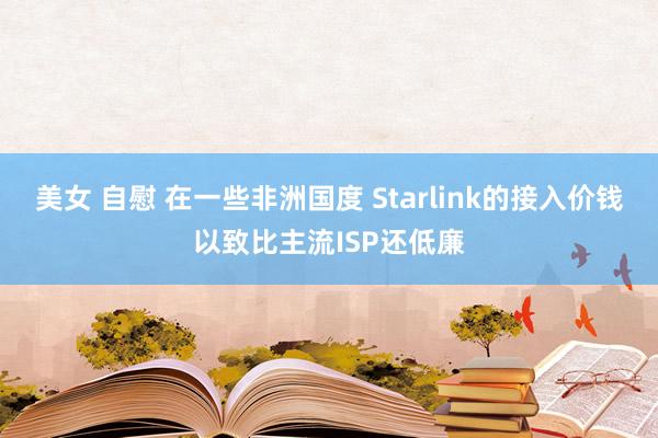 美女 自慰 在一些非洲国度 Starlink的接入价钱以致比主流ISP还低廉