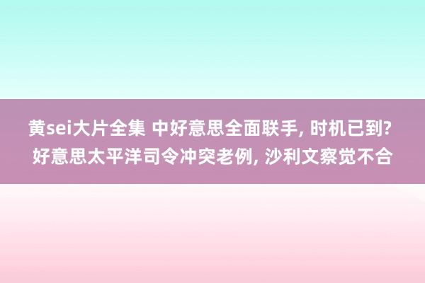 黄sei大片全集 中好意思全面联手， 时机已到? 好意思太平洋司令冲突老例， 沙利文察觉不合