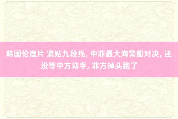 韩国伦理片 紧贴九段线， 中菲最大海警船对决， 还没等中方动手， 菲方掉头跑了