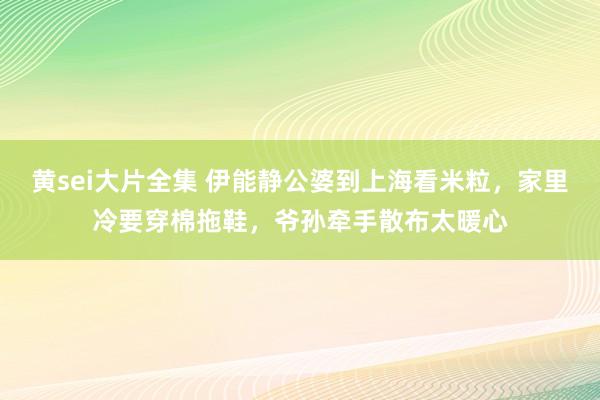 黄sei大片全集 伊能静公婆到上海看米粒，家里冷要穿棉拖鞋，爷孙牵手散布太暖心