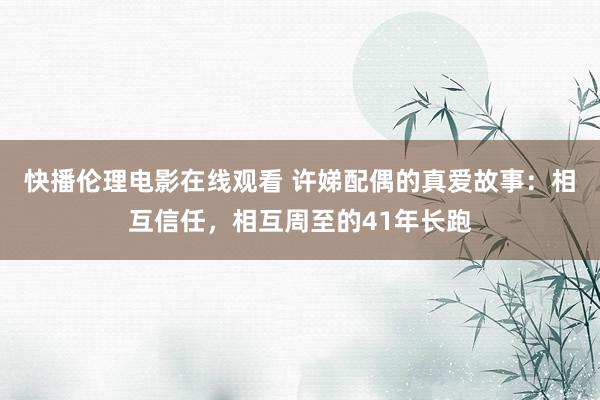 快播伦理电影在线观看 许娣配偶的真爱故事：相互信任，相互周至的41年长跑