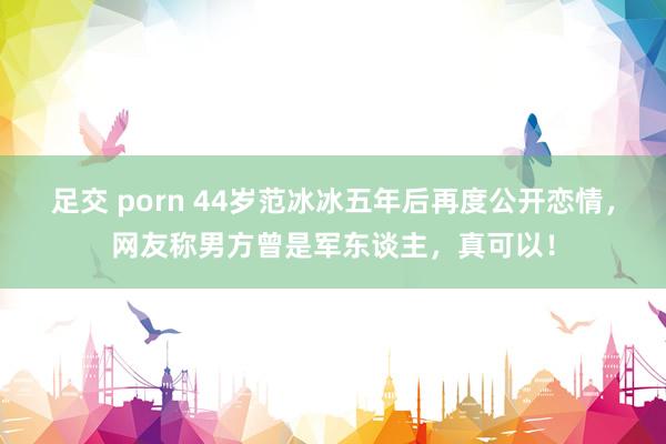 足交 porn 44岁范冰冰五年后再度公开恋情，网友称男方曾是军东谈主，真可以！