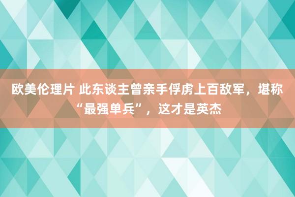 欧美伦理片 此东谈主曾亲手俘虏上百敌军，堪称“最强单兵”，这才是英杰