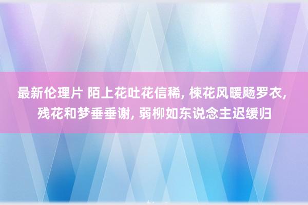 最新伦理片 陌上花吐花信稀， 楝花风暖飏罗衣， 残花和梦垂垂谢， 弱柳如东说念主迟缓归