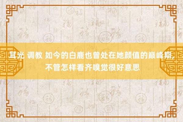 耳光 调教 如今的白鹿也曾处在她颜值的巅峰期， 不管怎样看齐嗅觉很好意思