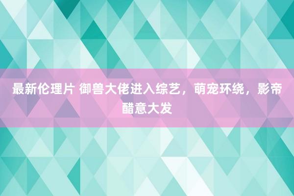 最新伦理片 御兽大佬进入综艺，萌宠环绕，影帝醋意大发