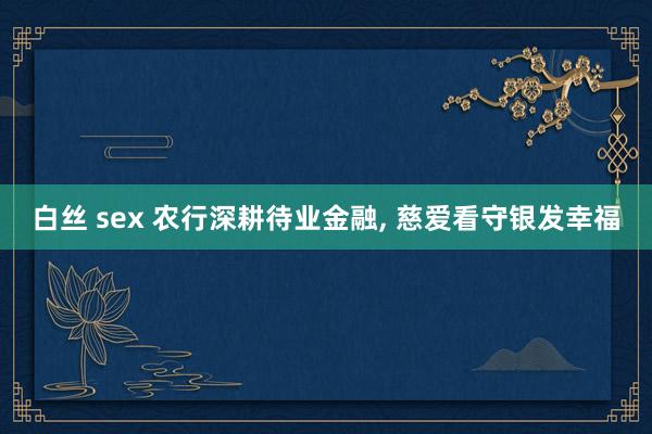 白丝 sex 农行深耕待业金融， 慈爱看守银发幸福